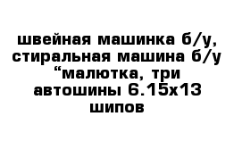 швейная машинка б/у, стиральная машина б/у “малютка, три автошины 6.15х13 шипов